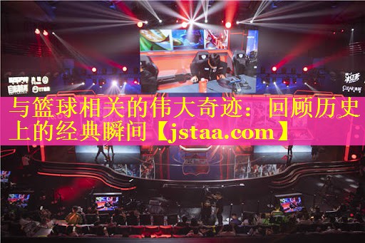 与篮球相关的伟大奇迹:回顾历史上的经典瞬间 与篮球相关的伟大奇迹:回顾历史上的经典瞬间